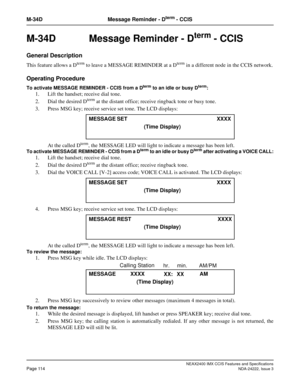 Page 129NEAX2400 IMX CCIS Features and Specifications
Page 114NDA-24222, Issue 3
M-34D Message Reminder - Dterm - CCIS
M-34D Message Reminder - Dterm - CCIS
General Description
This feature allows a Dterm to leave a MESSAGE REMINDER at a Dterm in a different node in the CCIS network.
Operating Procedure
To activate MESSAGE REMINDER - CCIS from a Dterm to an idle or busy Dterm: 
1. Lift the handset; receive dial tone. 
2. Dial the desired D
term at the distant office; receive ringback tone or busy tone. 
3. Press...