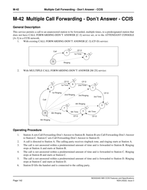 Page 157NEAX2400 IMX CCIS Features and Specifications
Page 142NDA-24222, Issue 3
M-42 Multiple Call Forwarding - Don’t Answer - CCIS
M-42  Multiple Call Forwarding - Don’t Answer - CCIS
General Description
This service permits a call to an unanswered station to be forwarded, multiple times, to a predesignated station that
does not have CALL FORWARDING-DON’T ANSWER [C-3] service set, or to the ATTENDANT CONSOLE
[A-3] in a CCIS network.
1. With existing CALL FORWARDING-DON’T ANSWER [C-3] (CF-D) service:
2. With...