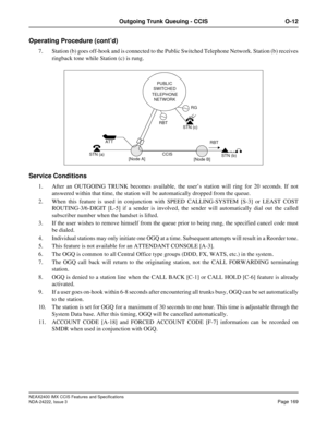 Page 184NEAX2400 IMX CCIS Features and Specifications
NDA-24222, Issue 3
Page 169
Outgoing Trunk Queuing - CCIS O-12
Operating Procedure (cont’d)
7. Station (b) goes off-hook and is connected to the Public Switched Telephone Network. Station (b) receives
ringback tone while Station (c) is rung.
Service Conditions
1. After an OUTGOING TRUNK becomes available, the user’s station will ring for 20 seconds. If not
answered within that time, the station will be automatically dropped from the queue.
2. When this...