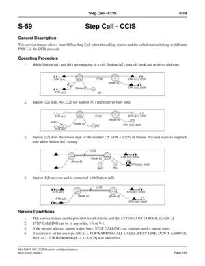 Page 200NEAX2400 IMX CCIS Features and Specifications
NDA-24222, Issue 3
Page 185
Step Call - CCIS S-59
S-59 Step Call - CCIS
General Description
This service feature allows Inter-Office Step Call when the calling station and the called station belong to different
PBX’s in the CCIS network. 
Operating Procedure
1. While Station (a1) and (b1) are engaging in a call, Station (a2) goes off-hook and receives dial tone.
2. Station (a2) dials No. 2220 for Station (b1) and receives busy tone.
3. Station (a2) dials the...