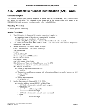 Page 28NEAX2400 IMX CCIS Features and Specifications
NDA-24222, Issue 3
Page 13
Automatic Number Identification (ANI) - CCIS A-87
A-87 Automatic Number Identification (ANI) - CCIS
General Description
This service is an enhancement from AUTOMATIC NUMBER IDENTIFICATION (ANI), which can be executed
only within the self office. This enhanced service allows ANI at the primary office, with respect to an
EMERGENCY CALL terminated from the secondary office via the CCIS line.
Operating Procedure
No manual operation is...
