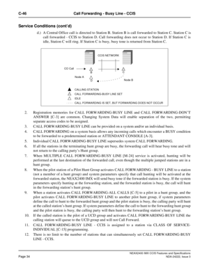 Page 49NEAX2400 IMX CCIS Features and Specifications
Page 34NDA-24222, Issue 3
C-46 Call Forwarding - Busy Line - CCIS
Service Conditions (cont’d)
d.) A Central Office call is directed to Station B. Station B is call forwarded to Station C. Station C is
call forwarded - CCIS to Station D. Call forwarding does not occur to Station D. If Station C is
idle, Station C will ring. If Station C is busy, busy tone is returned from Station C.
2. Registration memories for CALL FORWARDING-BUSY LINE and CALL...