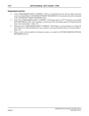 Page 57NEAX2400 IMX CCIS Features and Specifications
Page 42NDA-24222, Issue 3
C-47 Call Forwarding - Don’t Answer - CCIS
Interactions (cont’d)
4. CALL FORWARDING-DON’T ANSWER - CCIS to an Attendant Console will not operate when the
system is in Night Mode. If ATTENDANT NIGHT TRANSFER [A-19] is provided, the call is forwarded
to the ATTENDANT NIGHT TRANSFER station. 
5. If the CALL FORWARDING-DON’T ANSWER - CCIS target station is a D
term which has activated DO
NOT DISTURB [D-21D], call forwarding is not...