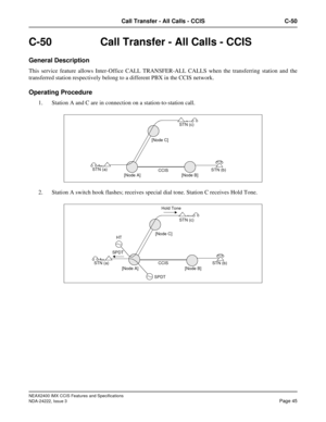 Page 60NEAX2400 IMX CCIS Features and Specifications
NDA-24222, Issue 3
Page 45
Call Transfer - All Calls - CCIS C-50
C-50  Call Transfer - All Calls - CCIS
General Description
This service feature allows Inter-Office CALL TRANSFER-ALL CALLS when the transferring station and the
transferred station respectively belong to a different PBX in the CCIS network.
Operating Procedure
1. Station A and C are in connection on a station-to-station call.
2. Station A switch hook flashes; receives special dial tone. Station...