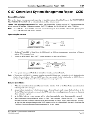 Page 76NEAX2400 IMX CCIS Features and Specifications
NDA-24222, Issue 3
Page 61
Centralized System Management Report - CCIS C-57
C-57  Centralized System Management Report - CCIS 
General Description
This service feature provides automatic reporting of fault information of Satellite Nodes to the CENTRALIZED
MANAGEMENT CENTER with an external indication of the detected fault.
(Series 7400 software enhancement) This feature may be provided through multiple FCCS groups (networks
where multiple NEAX2400 IMXs are...