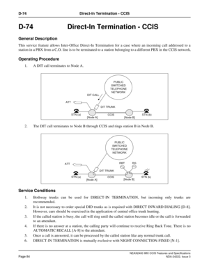 Page 99NEAX2400 IMX CCIS Features and Specifications
Page 84NDA-24222, Issue 3
D-74 Direct-In Termination - CCIS
D-74 Direct-In Termination - CCIS
General Description
This service feature allows Inter-Office Direct-In Termination for a case where an incoming call addressed to a
station in a PBX from a C.O. line is to be terminated to a station belonging to a different PBX in the CCIS network.
Operating Procedure
1. A DIT call terminates to Node A.
2. The DIT call terminates to Node B through CCIS and rings...