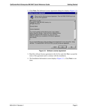 Page 12NDA-30141 Revision 1Page 6
CallCenterWorX-Enterprise IMX MAT Quick Reference Guide Getting Started
2. Click Next. The Software License Agreement dialog box displays (Figure 2-2).
Figure 2-2   Software License Agreement
3. Read the software license agreement in the list box and click Ye s to accept the 
terms of the agreement and to continue with the installation.
4. The Installation Information screen displays (Figure 2-3 ). Click Next to con-
tinue. 
