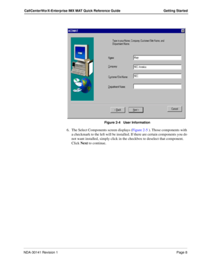 Page 14NDA-30141 Revision 1Page 8
CallCenterWorX-Enterprise IMX MAT Quick Reference Guide Getting Started
Figure 2-4   User Information
6. The Select Components screen displays (Figure 2-5 ). Those components with 
a checkmark to the left will be installed. If there are certain components you do 
not want installed, simply click in the checkbox to deselect that component. 
Click Next to continue.  