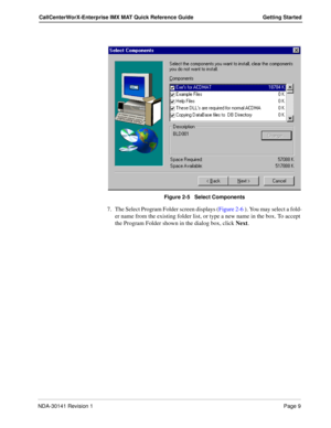 Page 15NDA-30141 Revision 1Page 9
CallCenterWorX-Enterprise IMX MAT Quick Reference Guide Getting Started
Figure 2-5   Select Components
7. The Select Program Folder screen displays (Figure 2-6 ). You may select a fold-
er name from the existing folder list, or type a new name in the box. To accept 
the Program Folder shown in the dialog box, click Next.  