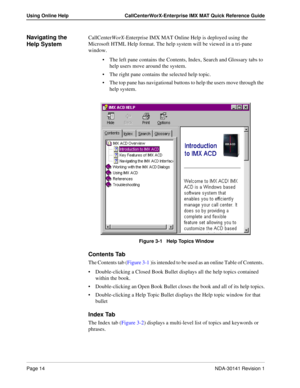 Page 20Page 14NDA-30141 Revision 1
Using Online Help CallCenterWorX-Enterprise IMX MAT Quick Reference Guide
Navigating the 
Help SystemCallCenterWorX-Enterprise IMX MAT Online Help is deployed using the 
Microsoft HTML Help format. The help system will be viewed in a tri-pane 
window.
The left pane contains the Contents, Index, Search and Glossary tabs to 
help users move around the system.
The right pane contains the selected help topic.
The top pane has navigational buttons to help the users move through...