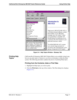 Page 23NDA-30141 Revision 1Page 17
CallCenterWorX-Enterprise IMX MAT Quick Reference Guide Using Online Help
 
Figure 3-4   Help Topics Window - Glossary Tab
Printing Help 
To p i c sCallCenterWorX-Enterprise IMX MAT Online Help is not available in hard copy, 
but you can print topics of interest to you from several places within the Help 
system. The following procedure explains the process of printing Help topics.
Printing from the Contents, Index or Find Tabs
1. Highlight the Help topic you wish to print.
2....