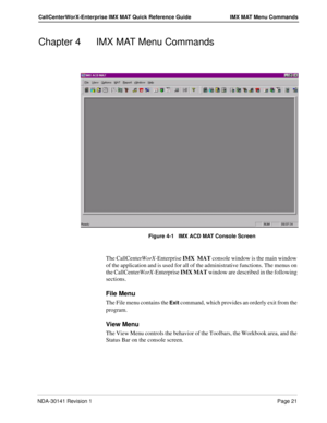 Page 27NDA-30141 Revision 1Page 21
CallCenterWorX-Enterprise IMX MAT Quick Reference Guide IMX MAT Menu Commands
Chapter 4 IMX MAT Menu Commands
Figure 4-1   IMX ACD MAT Console Screen
The CallCenterWorX-Enterprise IMX  MAT console window is the main window 
of the application and is used for all of the administrative functions. The menus on 
the CallCenterWorX-Enterprise IMX MAT window are described in the following 
sections. 
File Menu
The File menu contains the Exit command, which provides an orderly exit...