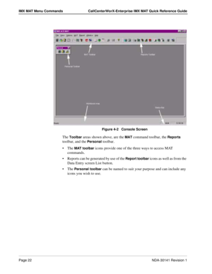 Page 28Page 22NDA-30141 Revision 1
IMX MAT Menu Commands CallCenterWorX-Enterprise IMX MAT Quick Reference Guide
Figure 4-2   Console Screen
The Toolbar areas shown above, are the MAT command toolbar, the Reports 
toolbar, and the 
Personal toolbar.
The 
MAT toolbar icons provide one of the three ways to access MAT 
commands.
Reports can be generated by use of the 
Report toolbar icons as well as from the 
Data Entry screen List button.
The 
Personal toolbar can be named to suit your purpose and can include...