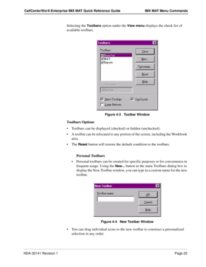 Page 29NDA-30141 Revision 1Page 23
CallCenterWorX-Enterprise IMX MAT Quick Reference Guide IMX MAT Menu Commands
Selecting the Toolbars option under the View menu displays the check list of 
available toolbars.
Figure 4-3   Toolbar Window
Toolbars Options
Toolbars can be displayed (checked) or hidden (unchecked). 
A toolbar can be relocated to any portion of the screen, including the Workbook 
area.
The 
Reset button will restore the default condition to the toolbars.
Personal Toolbars
Personal toolbars can...