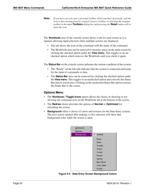 Page 30Page 24NDA-30141 Revision 1
IMX MAT Menu Commands CallCenterWorX-Enterprise IMX MAT Quick Reference Guide
Note:If you move an icon onto a personal toolbar which you later deactivate, and the 
icon is then missing from its original (source) toolbar, re-selecting the original 
toolbar in the main 
Toolbars dialog box and pressing the Reset button will re-
store the icon.
The Workbook area of the console screen shows a tab for each screen as it is 
opened, allowing rapid selection when multiple screens are...