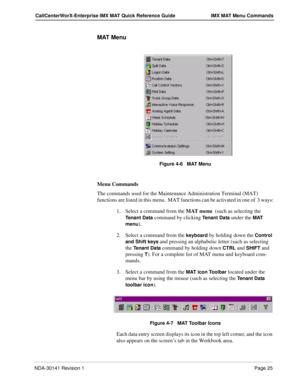 Page 31NDA-30141 Revision 1Page 25
CallCenterWorX-Enterprise IMX MAT Quick Reference Guide IMX MAT Menu Commands
MAT Menu
Figure 4-6   MAT Menu
Menu Commands
The commands used for the Maintenance Administration Terminal (MAT) 
functions are listed in this menu.  MAT functions can be activated in one of  3 ways:
1. Select a command from the MAT menu  (such as selecting the 
Tenant Data command by clicking Tenant Data under the MAT 
menu
).
2. Select a command from the 
keyboard by holding down the Control 
and...