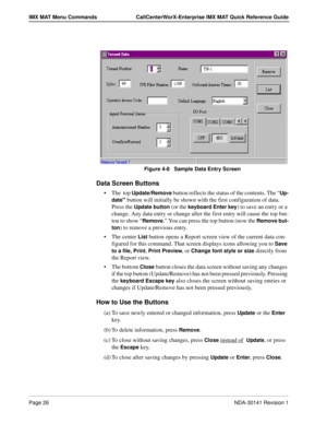 Page 32Page 26NDA-30141 Revision 1
IMX MAT Menu Commands CallCenterWorX-Enterprise IMX MAT Quick Reference Guide
Figure 4-8   Sample Data Entry Screen
Data Screen Buttons
The  top Update/Remove button reflects the status of the contents. The “Up-
date
” button will initially be shown with the first configuration of data. 
Press the 
Update button (or the keyboard Enter key) to save an entry or a 
change. Any data entry or change after the first entry will cause the top but-
ton to show “
Remove.” You can press...