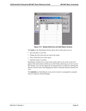 Page 35NDA-30141 Revision 1Page 29
CallCenterWorX-Enterprise IMX MAT Quick Reference Guide IMX MAT Menu Commands
Figure 4-10   Sample Data Entry and Data Report Screens
The icons on the Data Report Screen shown above offer quick ways to:
Save the data to a text file.
Change the font style and size used in the report.
View a Print Preview of the report.
Send the report to a printer.
Data Reports which are too wide for the whole report to fit on the screen will 
appear with a horizontal scroll bar across the...