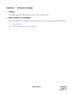 Page 194NDA-24282 (E) CHAPTER 5
Page 175
Revision 1.0
CHAPTER 5 OFFICE DATA DESIGN
1. GENERAL
This chapter explains the office data design for the ACD in the IMX system.
2. BASIC OFFICE DATA ASSIGNMENT
This section explains how to assign the basic office data. Items covered in this section include the following:
2.1 Back-Up UCD
2.2 ACD In a Fusion Network Data Assignment 