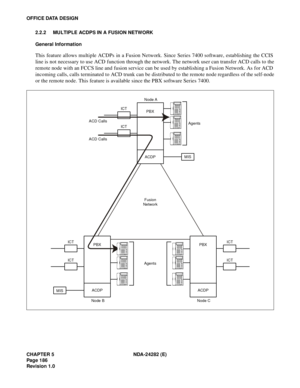 Page 205CHAPTER 5 NDA-24282 (E)
Pag e 1 86
Revision 1.0
OFFICE DATA DESIGN
2.2.2 MULTIPLE ACDPS IN A FUSION NETWORK
General Information
This feature allows multiple ACDPs in a Fusion Network. Since Series 7400 software, establishing the CCIS
line is not necessary to use ACD function through the network. The network user can transfer ACD calls to the
remote node with an FCCS line and fusion service can be used by establishing a Fusion Network. As for ACD
incoming calls, calls terminated to ACD trunk can be...