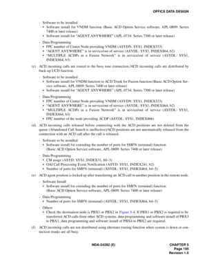 Page 214NDA-24282 (E) CHAPTER 5
Page 195
Revision 1.0
OFFICE DATA DESIGN
- Software to be installed 
 Software install for VNDM function (Basic ACD Option Service software, APL-0809: Series
7400 or later release)
 Software install for “AGENT ANYWHERE” (APL-0734: Series 7300 or later release)
- Data Programming
 FPC number of Center Node providing VNDM (ASYDN: SYS1, INDEX533)
 “AGENT ANYWHERE” is in service/out of service (ASYDL: SYS1, INDEX864, b2)
 “MULTIPLE ACDPs in a Fusion Network” is in service/out of...