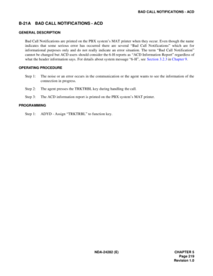 Page 238NDA-24282 (E) CHAPTER 5
Page 219
Revision 1.0
BAD CALL NOTIFICATIONS - ACD
B-21A BAD CALL NOTIFICATIONS - ACD
GENERAL DESCRIPTION
Bad Call Notifications are printed on the PBX system’s MAT printer when they occur. Even though the name
indicates that some serious error has occurred there are several “Bad Call Notifications” which are for
informational purposes only and do not really indicate an error situation. The term “Bad Call Notification”
cannot be changed but ACD users should consider the 6-H...