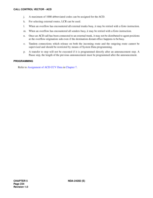 Page 253CHAPTER 5 NDA-24282 (E)
Pag e 2 34
Revision 1.0
CALL CONTROL VECTOR - ACD
j. A maximum of 1000 abbreviated codes can be assigned for the ACD.
k. For selecting external routes, LCR can be used.
l. When an overflow has encountered all external trunks busy, it may be retried with a Goto instruction.
m. When an overflow has encountered all senders busy, it may be retried with a Goto instruction.
n. Once an ACD call has been connected to an external trunk, it may not be distributed to agent positions
at the...