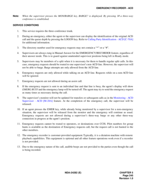Page 264NDA-24282 (E) CHAPTER 5
Page 245
Revision 1.0
EMERGENCY/RECORDER - ACD
Note:
When the supervisor presses the MON/BARGE key, BARGE? is displayed. By pressing 1# a three-way
conference is established.
SERVICE CONDITIONS
1. This service requires the three-conference trunk.
2. During an emergency, either the agent or the supervisor can display the identification of the original ACD
call and the queue depth by pressing the LOGON key. Refer to Calling Party Identification - ACD [C-70A]
for additional...