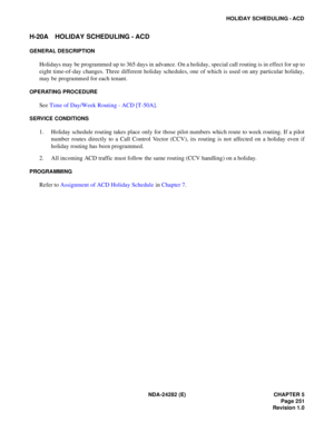 Page 270NDA-24282 (E) CHAPTER 5
Page 251
Revision 1.0
HOLIDAY SCHEDULING - ACD
H-20A HOLIDAY SCHEDULING - ACD
GENERAL DESCRIPTION
Holidays may be programmed up to 365 days in advance. On a holiday, special call routing is in effect for up to
eight time-of-day changes. Three different holiday schedules, one of which is used on any particular holiday,
may be programmed for each tenant.
OPERATING PROCEDURE
See Time of Day/Week Routing - ACD [T-50A].
SERVICE CONDITIONS
1. Holiday schedule routing takes place only...