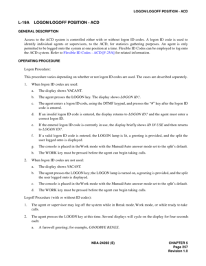 Page 276NDA-24282 (E) CHAPTER 5
Page 257
Revision 1.0
LOGON/LOGOFF POSITION - ACD
L-19A LOGON/LOGOFF POSITION - ACD
GENERAL DESCRIPTION
Access to the ACD system is controlled either with or without logon ID codes. A logon ID code is used to
identify individual agents or supervisors, to the ACD, for statistics gathering purposes. An agent is only
permitted to be logged onto the system at one position at a time. Flexible ID Codes can be employed to log onto
the ACD system. Refer to Flexible ID Codes - ACD [F-25A]...