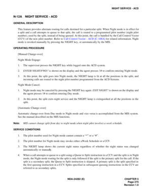Page 294NDA-24282 (E) CHAPTER 5
Page 275
Revision 1.0
NIGHT SERVICE - ACD
N-12A NIGHT SERVICE - ACD
GENERAL DESCRIPTION
This feature provides alternate routing for calls destined for a particular split. When Night mode is in effect for
a split and a call attempts to queue to that split, the call is routed to a programmed pilot number (night pilot
number), used by the split, instead of being queued. At this point, the call is handled by the Call Control Vector
(CCV) of the new pilot number. Refer to Call Control...