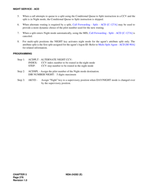 Page 295CHAPTER 5 NDA-24282 (E)
Pag e 2 76
Revision 1.0
NIGHT SERVICE - ACD
5. When a call attempts to queue to a split using the Conditional Queue to Split instruction in a CCV and the
split is in Night mode, the Conditional Queue to Split instruction is skipped.
6. When alternate routing is required by a split, Call Forwarding - Split - ACD [C-127A] may be used to
provide a more dynamic choice of the pilot number used for the new routing.
7. When a split enters Night mode automatically, using the MIS, Call...