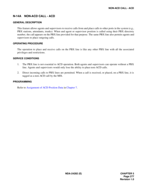Page 296NDA-24282 (E) CHAPTER 5
Page 277
Revision 1.0
NON-ACD CALL - ACD
N-14A NON-ACD CALL - ACD
GENERAL DESCRIPTION
This feature allows agents and supervisors to receive calls from and place calls to other ports in the system (e.g.,
PBX stations, attendants, trunks). When and agent or supervisor position is called using their PBX directory
number, the call appears on the PBX line provided for that purpose. The same PBX line also permits agents and
supervisors to place outgoing calls.
OPERATING PROCEDURE
The...
