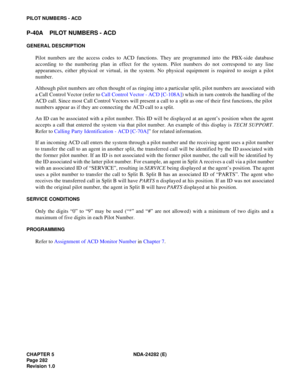 Page 301CHAPTER 5 NDA-24282 (E)
Pag e 2 82
Revision 1.0
PILOT NUMBERS - ACD
P-40A PILOT NUMBERS - ACD
GENERAL DESCRIPTION
Pilot numbers are the access codes to ACD functions. They are programmed into the PBX-side database
according to the numbering plan in effect for the system. Pilot numbers do not correspond to any line
appearances, either physical or virtual, in the system. No physical equipment is required to assign a pilot
number.
Although pilot numbers are often thought of as ringing into a particular...