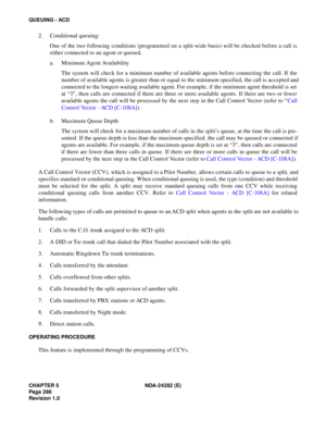 Page 305CHAPTER 5 NDA-24282 (E)
Pag e 2 86
Revision 1.0
QUEUING - ACD
2. Conditional queuing:
One of the two following conditions (programmed on a split-wide basis) will be checked before a call is
either connected to an agent or queued.
a. Minimum Agent Availability
The system will check for a minimum number of available agents before connecting the call. If the
number of available agents is greater than or equal to the minimum specified, the call is accepted and
connected to the longest-waiting available...