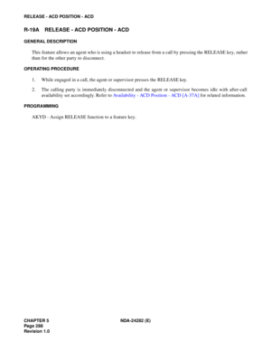 Page 307CHAPTER 5 NDA-24282 (E)
Pag e 2 88
Revision 1.0
RELEASE - ACD POSITION - ACD
R-19A RELEASE - ACD POSITION - ACD
GENERAL DESCRIPTION
This feature allows an agent who is using a headset to release from a call by pressing the RELEASE key, rather
than for the other party to disconnect.
OPERATING PROCEDURE
1. While engaged in a call, the agent or supervisor presses the RELEASE key.
2. The calling party is immediately disconnected and the agent or supervisor becomes idle with after-call
availability set...