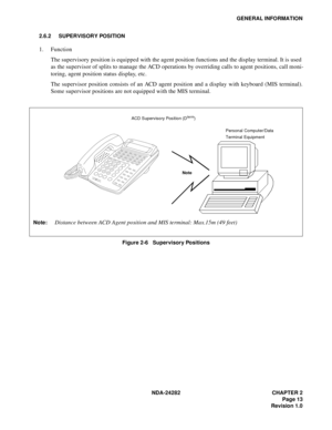 Page 32NDA-24282 CHAPTER 2
Page 13
Revision 1.0
GENERAL INFORMATION
2.6.2 SUPERVISORY POSITION
1. Function
The supervisory position is equipped with the agent position functions and the display terminal. It is used
as the supervisor of splits to manage the ACD operations by overriding calls to agent positions, call moni-
toring, agent position status display, etc.
The supervisor position consists of an ACD agent position and a display with keyboard (MIS terminal).
Some supervisor positions are not equipped with...