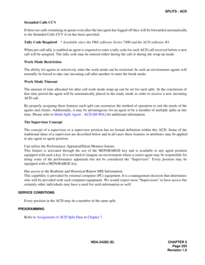Page 312NDA-24282 (E) CHAPTER 5
Page 293
Revision 1.0
SPLITS - ACD
Stranded Calls CCV
If there are calls remaining in queue even after the last agent has logged off they will be forwarded automatically
to the Stranded Calls CCV if on has been specified.
Tally Code Required* Available since the PBX software Series 7400 and the ACD software R3 .
When per-call tally is enabled an agent is required to enter a tally code for each ACD call received before a new
call will be assigned. The tally code may be entered...