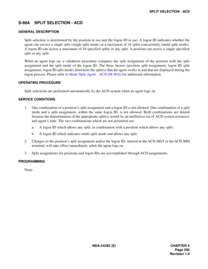 Page 314NDA-24282 (E) CHAPTER 5
Page 295
Revision 1.0
SPLIT SELECTION - ACD
S-98A SPLIT SELECTION - ACD
GENERAL DESCRIPTION
Split selection is determined by the position in use and the logon ID in use. A logon ID indicates whether the
agent can service a single split (single-split mode) or a maximum of 16 splits concurrently (multi-split mode).
A logon ID can access a maximum of 16 specified splits or any split. A position can access a single specified
split or any split.
When an agent logs on, a validation...