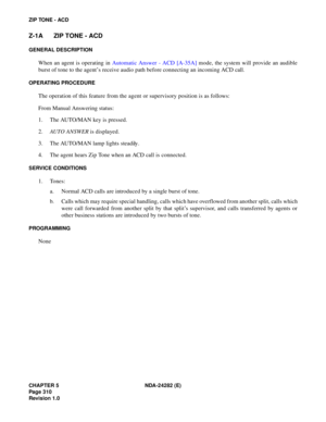 Page 329CHAPTER 5 NDA-24282 (E)
Pag e 3 10
Revision 1.0
ZIP TONE - ACD
Z-1A ZIP TONE - ACD
GENERAL DESCRIPTION
When an agent is operating in Automatic Answer - ACD [A-35A] mode, the system will provide an audible
burst of tone to the agent’s receive audio path before connecting an incoming ACD call.
OPERATING PROCEDURE
The operation of this feature from the agent or supervisory position is as follows:
From Manual Answering status:
1. The AUTO/MAN key is pressed.
2.AUTO ANSWER is displayed.
3. The AUTO/MAN lamp...