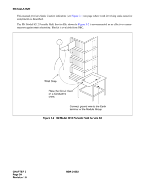 Page 39CHAPTER 3 NDA-24282
Pag e 2 0
Revision 1.0
INSTALLATION
This manual provides Static Caution indicators (see Figure 3-1) on page where work involving static-sensitive
components is described.
The 3M Model 8012 Portable Field Service Kit, shown in Figure 3-2 is recommended as an effective counter-
measure against static electricity. The kit is available from NEC.
Figure 3-2   3M Model 8012 Portable Field Service Kit
Wrist Strap
Place the Circuit Card
on a Conductive
sheet.
Connect ground wire to the Earth...
