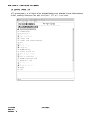 Page 397CHAPTER 7 NDA-24282
Pag e 3 78
Revision 1.0
PBX AND ACD COMMAND PROGRAMMING
2.3 SETTING UP THE ACD
ACD parameters are set up in Windows 95 and Windows 98 using popup Windows. From the folder containing
the IMX installation/maintenance files, select the ACDMAT ACD MAT System option.
HouseSwitch - NECAM:IMXZ 1.5 -FPC 1
F
ile  View  PBX  Scan  Help
MJ MN SUP TRF
ACDMAT ACD MAT System
System Control
System Backup
Make Busy Control
Traffic Data
Traffic Data for Fusion Network
Test
Station Data
Trunk Data...