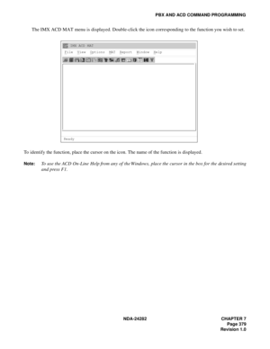 Page 398NDA-24282 CHAPTER 7
Page 379
Revision 1.0
PBX AND ACD COMMAND PROGRAMMING
The IMX ACD MAT menu is displayed. Double-click the icon corresponding to the function you wish to set.
To identify the function, place the cursor on the icon. The name of the function is displayed.
Note:To use the ACD On-Line Help from any of the Windows, place the cursor in the box for the desired setting
and press F1.
IMX ACD MAT
File  View  Options  MAT  Report  Window  Help
Ready 