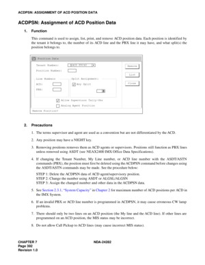 Page 411CHAPTER 7 NDA-24282
Pag e 3 92
Revision 1.0
ACDPSN: ASSIGNMENT OF ACD POSITION DATA
ACDPSN: Assignment of ACD Position Data
1. Function
This command is used to assign, list, print, and remove ACD position data. Each position is identified by
the tenant it belongs to, the number of its ACD line and the PBX line it may have, and what split(s) the
position belongs to.
2. Precautions
1. The terms supervisor and agent are used as a convention but are not differentiated by the ACD.
2. Any position may have a...