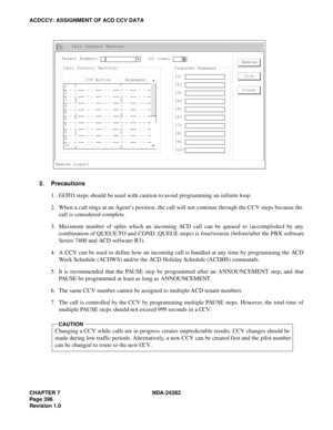 Page 415CHAPTER 7 NDA-24282
Pag e 3 96
Revision 1.0
ACDCCV: ASSIGNMENT OF ACD CCV DATA
2. Precautions
1. GOTO steps should be used with caution to avoid programming an infinite loop.
2. When a call rings at an Agent’s position, the call will not continue through the CCV steps because the
call is considered complete.
3. Maximum number of splits which an incoming ACD call can be queued to (accomplished by any
combination of QUEUE TO and COND. QUEUE steps) is four/sixteen (before/after the PBX software
Series 7400...