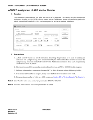 Page 419CHAPTER 7 NDA-24282
Pag e 4 00
Revision 1.0
ACDPLT: ASSIGNMENT OF ACD MONITOR NUMBER
ACDPLT: Assignment of ACD Monitor Number
1. Function
This command is used to assign, list, print, and remove ACD pilot data. This consists of a pilot number that
designates the pilot to which ACD calls are routed and the Call Control Vector call processing path to be
taken. Internal and Transfer Priorities can be designated as well as an optional pilot name.
2. Precautions
1. A Call Control Vector is a list of...