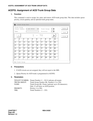 Page 421CHAPTER 7 NDA-24282
Pag e 4 02
Revision 1.0
ACDTG: ASSIGNMENT OF ACD TRUNK GROUP DATA
ACDTG: Assignment of ACD Trunk Group Data
1. Function
This command is used to assign, list, print, and remove ACD trunk group data. This data includes queue
priority, circuit quantity, and an optional trunk group name.
2. Precautions
1. If ACD circuits are not assigned, they will not report to the MIS.
2. Queue Priority for ACD trunk is programmed in ACDTG.
3. Parameters
TENANT NUMBER: Tenant Number (1 ~ 10) 0:...