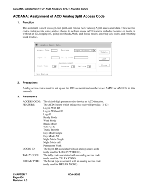 Page 423CHAPTER 7 NDA-24282
Pag e 4 04
Revision 1.0
ACDANA: ASSIGNMENT OF ACD ANALOG SPLIT ACCESS CODE
ACDANA: Assignment of ACD Analog Split Access Code
1. Function
This command is used to assign, list, print, and remove ACD Analog Agent access code data. These access
codes enable agents using analog phones to perform many ACD features including logging on (with or
without an ID), logging off, going into Ready, Work, and Break modes, entering tally codes, and reporting
trunk troubles.
2. Precautions
Analog...