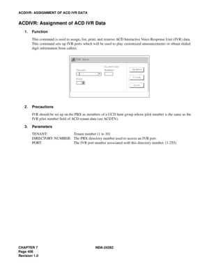 Page 425CHAPTER 7 NDA-24282
Pag e 4 06
Revision 1.0
ACDIVR: ASSIGNMENT OF ACD IVR DATA
ACDIVR: Assignment of ACD IVR Data
1. Function
This command is used to assign, list, print, and remove ACD Interactive Voice Response Unit (IVR) data.
This command sets up IVR ports which will be used to play customized announcements or obtain dialed
digit information from callers.
2. Precautions
IVR should be set up on the PBX as members of a UCD hunt group whose pilot number is the same as the
IVR pilot number field of ACD...
