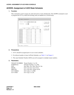 Page 433CHAPTER 7 NDA-24282
Pag e 4 14
Revision 1.0
ACDWS: ASSIGNMENT OF ACD WEEK SCHEDULE
ACDWS: Assignment of ACD Week Schedule
1. Function
This command is used to assign, list, print and remove week schedule data. The ACDWS command is used
to program the CCV by which all incoming calls are handled on a 24-hour basis.
2. Precautions
1. CCVs should be assigned prior to use in week schedules.
2. For allowed number of entry for Week Schedule, see Table 2-1 in Chapter 2.
3. The same Schedule Number (SCH) can not...